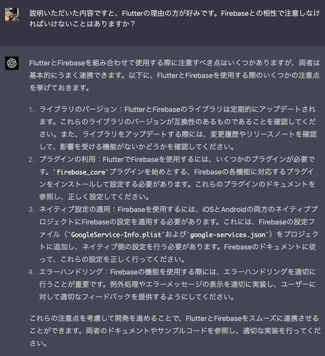 説明いただいた内容ですと、Flutterの理由の方が好みです。Firebaseとの相性で注意しなければいけないことはありますか？  FlutterとFirebaseを組み合わせて使用する際に注意すべき点はいくつかありますが、両者は基本的にうまく連携できます。以下に、FlutterとFirebaseを使用する際のいくつかの注意点を挙げておきます。  ライブラリのバージョン：FlutterとFirebaseのライブラリは定期的にアップデートされます。これらのライブラリのバージョンが互換性のあるものであることを確認してください。また、ライブラリをアップデートする際には、変更履歴やリリースノートを確認して、影響を受ける機能がないかどうかを確認してください。  プラグインの利用：FlutterでFirebaseを使用するには、いくつかのプラグインが必要です。firebase_coreプラグインを始めとする、Firebaseの各機能に対応するプラグインをインストールして設定する必要があります。これらのプラグインのドキュメントを参照し、正しく設定してください。  ネイティブ設定の適用：Firebaseを使用するには、iOSとAndroidの両方のネイティブプロジェクトにFirebaseの設定を適用する必要があります。これには、Firebaseの設定ファイル（GoogleService-Info.plistおよびgoogle-services.json）をプロジェクトに追加し、ネイティブ側の設定を行う必要があります。Firebaseのドキュメントに従って、これらの設定を正しく行ってください。  エラーハンドリング：Firebaseの機能を使用する際には、エラーハンドリングを適切に行うことが重要です。例外処理やエラーメッセージの表示を適切に実装し、ユーザーに対して適切なフィードバックを提供するようにしてください。  これらの注意点を考慮して開発を進めることで、FlutterとFirebaseをスムーズに連携させることができます。両者のドキュメントやサンプルコードを参照し、適切な実装を行ってください。