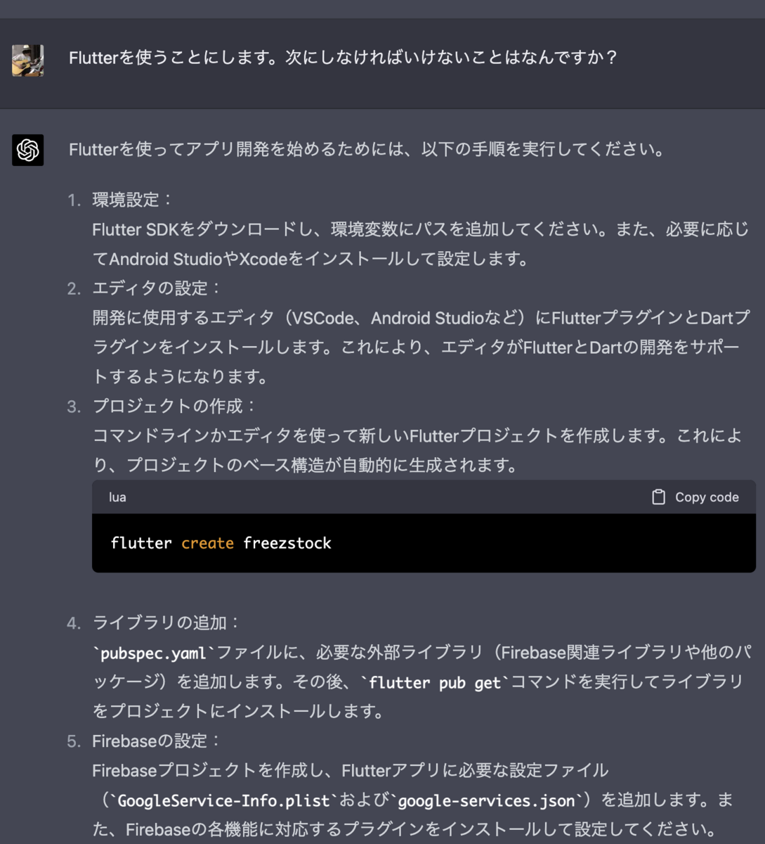 Flutterを使うことにします。次にしなければいけないことはなんですか？ Flutterを使ってアプリ開発を始めるためには、以下の手順を実行してください。  環境設定： Flutter SDKをダウンロードし、環境変数にパスを追加してください。また、必要に応じてAndroid StudioやXcodeをインストールして設定します。  エディタの設定： 開発に使用するエディタ（VSCode、Android Studioなど）にFlutterプラグインとDartプラグインをインストールします。これにより、エディタがFlutterとDartの開発をサポートするようになります。  プロジェクトの作成： コマンドラインかエディタを使って新しいFlutterプロジェクトを作成します。これにより、プロジェクトのベース構造が自動的に生成されます。  lua Copy code flutter create freezstock ライブラリの追加： pubspec.yamlファイルに、必要な外部ライブラリ（Firebase関連ライブラリや他のパッケージ）を追加します。その後、flutter pub getコマンドを実行してライブラリをプロジェクトにインストールします。  Firebaseの設定： Firebaseプロジェクトを作成し、Flutterアプリに必要な設定ファイル（GoogleService-Info.plistおよびgoogle-services.json）を追加します。また、Firebaseの各機能に対応するプラグインをインストールして設定してください。  コードの記述： 生成されたプロジェクトの構造をもとに、アプリのコードを記述していきます。libディレクトリ内にあるmain.dartファイルから開発を始め、必要に応じて新しいファイルやディレクトリを作成してコードを整理してください。