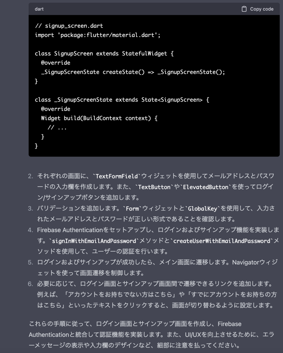 それぞれの画面に、TextFormFieldウィジェットを使用してメールアドレスとパスワードの入力欄を作成します。また、TextButtonやElevatedButtonを使ってログイン/サインアップボタンを追加します。  バリデーションを追加します。FormウィジェットとGlobalKeyを使用して、入力されたメールアドレスとパスワードが正しい形式であることを確認します。  Firebase Authenticationをセットアップし、ログインおよびサインアップ機能を実装します。signInWithEmailAndPasswordメソッドとcreateUserWithEmailAndPasswordメソッドを使用して、ユーザーの認証を行います。  ログインおよびサインアップが成功したら、メイン画面に遷移します。Navigatorウィジェットを使って画面遷移を制御します。  必要に応じて、ログイン画面とサインアップ画面間で遷移できるリンクを追加します。例えば、「アカウントをお持ちでない方はこちら」や「すでにアカウントをお持ちの方はこちら」といったテキストをクリックすると、画面が切り替わるように設定します。  これらの手順に従って、ログイン画面とサインアップ画面を作成し、Firebase Authenticationと統合して認証機能を実装します。また、UI/UXを向上させるために、エラーメッセージの表示や入力欄のデザインなど、細部に注意を払ってください。