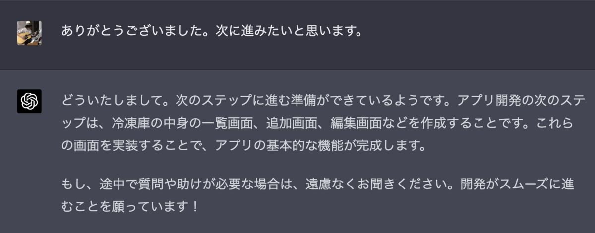 ありがとうございました。次に進みたいと思います。 どういたしまして。次のステップに進む準備ができているようです。アプリ開発の次のステップは、冷凍庫の中身の一覧画面、追加画面、編集画面などを作成することです。これらの画面を実装することで、アプリの基本的な機能が完成します。  もし、途中で質問や助けが必要な場合は、遠慮なくお聞きください。開発がスムーズに進むことを願っています！