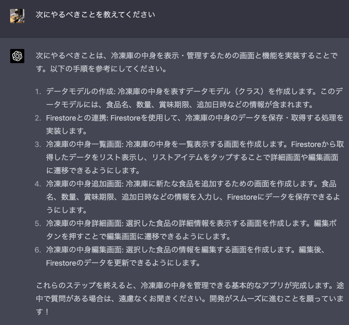 次にやるべきことを教えてください  次にやるべきことは、冷凍庫の中身を表示・管理するための画面と機能を実装することです。以下の手順を参考にしてください。  データモデルの作成: 冷凍庫の中身を表すデータモデル（クラス）を作成します。このデータモデルには、食品名、数量、賞味期限、追加日時などの情報が含まれます。  Firestoreとの連携: Firestoreを使用して、冷凍庫の中身のデータを保存・取得する処理を実装します。  冷凍庫の中身一覧画面: 冷凍庫の中身を一覧表示する画面を作成します。Firestoreから取得したデータをリスト表示し、リストアイテムをタップすることで詳細画面や編集画面に遷移できるようにします。  冷凍庫の中身追加画面: 冷凍庫に新たな食品を追加するための画面を作成します。食品名、数量、賞味期限、追加日時などの情報を入力し、Firestoreにデータを保存できるようにします。  冷凍庫の中身詳細画面: 選択した食品の詳細情報を表示する画面を作成します。編集ボタンを押すことで編集画面に遷移できるようにします。  冷凍庫の中身編集画面: 選択した食品の情報を編集する画面を作成します。編集後、Firestoreのデータを更新できるようにします。  これらのステップを終えると、冷凍庫の中身を管理できる基本的なアプリが完成します。途中で質問がある場合は、遠慮なくお聞きください。開発がスムーズに進むことを願っています！