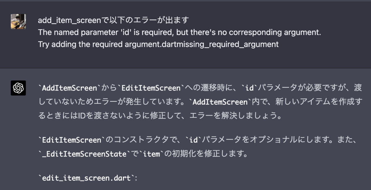 add_item_screenで以下のエラーが出ます The named parameter 'id' is required, but there's no corresponding argument. Try adding the required argument.dartmissing_required_argument AddItemScreenからEditItemScreenへの遷移時に、idパラメータが必要ですが、渡していないためエラーが発生しています。AddItemScreen内で、新しいアイテムを作成するときにはIDを渡さないように修正して、エラーを解決しましょう。  EditItemScreenのコンストラクタで、idパラメータをオプショナルにします。また、_EditItemScreenStateでitemの初期化を修正します。  edit_item_screen.dart