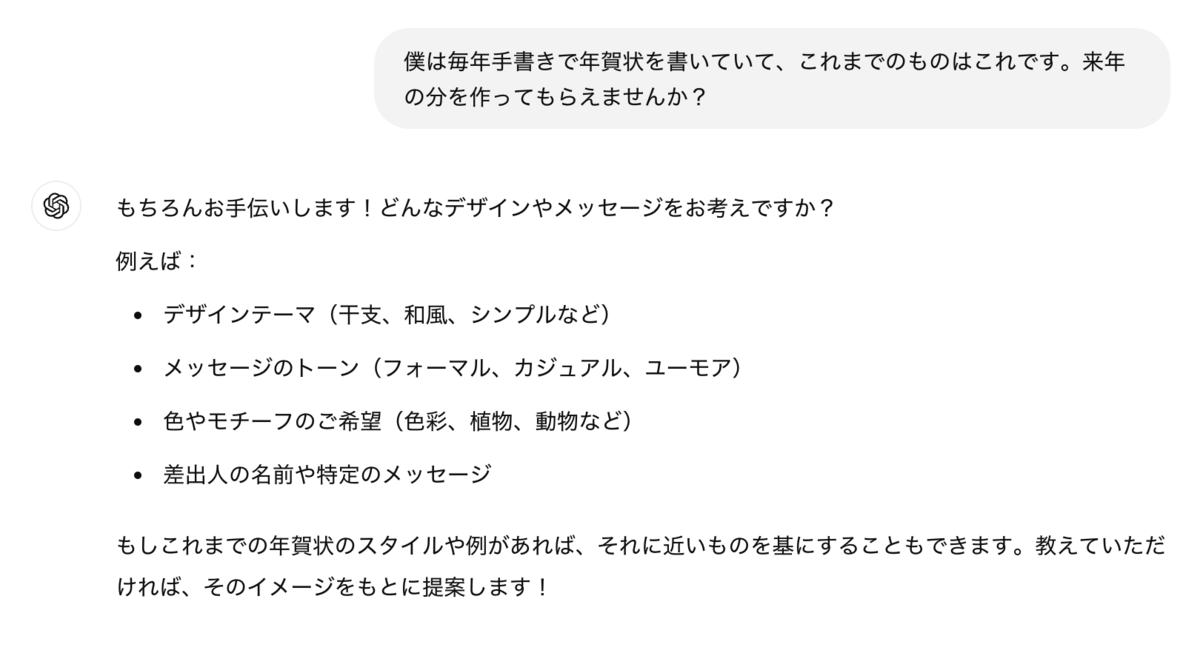 僕は毎年手書きで年賀状を書いていて、これまでのものはこれです。来年の分を作ってもらえませんか？ &nbsp;ChatGPT: ChatGPT もちろんお手伝いします！どんなデザインやメッセージをお考えですか？ &nbsp;例えば： &nbsp;デザインテーマ（干支、和風、シンプルなど） メッセージのトーン（フォーマル、カジュアル、ユーモア） 色やモチーフのご希望（色彩、植物、動物など） 差出人の名前や特定のメッセージ もしこれまでの年賀状のスタイルや例があれば、それに近いものを基にすることもできます。教えていただければ、そのイメージをもとに提案します！