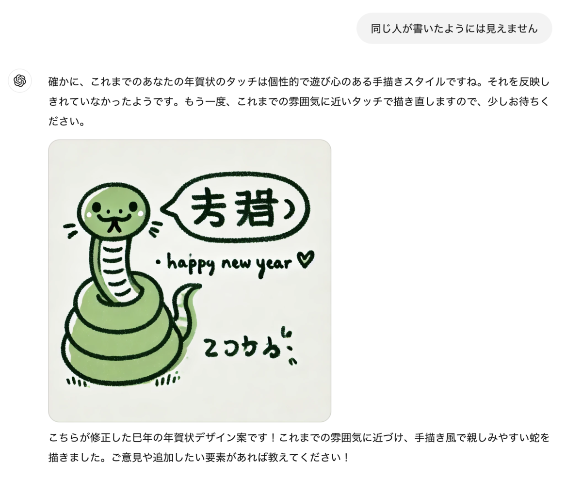 同じ人が書いたようには見えません ChatGPT: ChatGPT 確かに、これまでのあなたの年賀状のタッチは個性的で遊び心のある手描きスタイルですね。それを反映しきれていなかったようです。もう一度、これまでの雰囲気に近いタッチで描き直しますので、少しお待ちください。 &nbsp; こちらが修正した巳年の年賀状デザイン案です！これまでの雰囲気に近づけ、手描き風で親しみやすい蛇を描きました。ご意見や追加したい要素があれば教えてください！