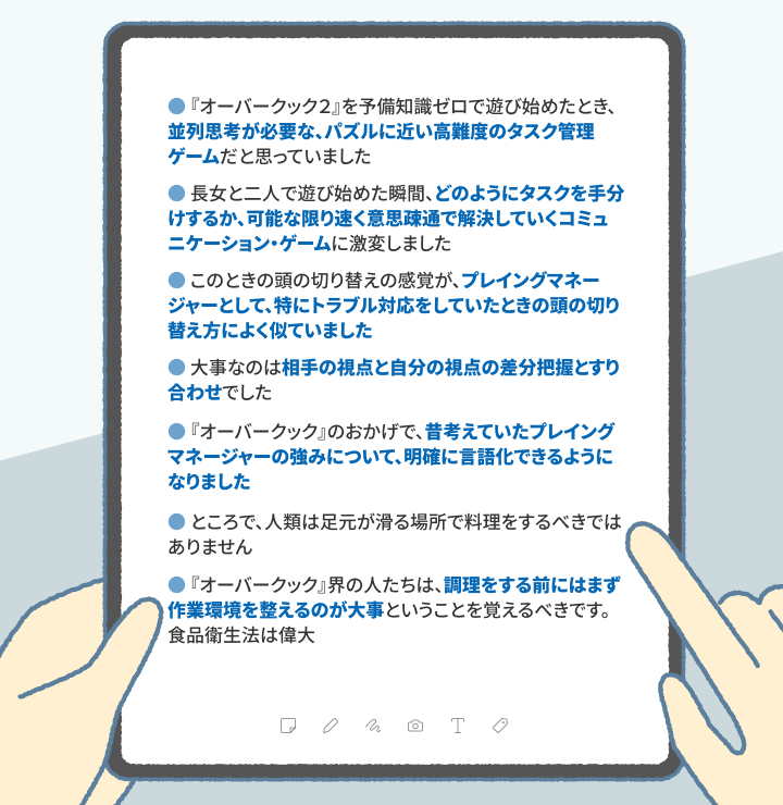 ・『オーバークック2』を予備知識ゼロで遊び始めたとき、「並列思考が必要な、パズルに近い高難度のタスク管理ゲーム」だと思っていました ・長女と二人で遊び始めた瞬間、「どのようにタスクを手分けするか、可能な限り速く意思疎通で解決していくコミュニケーション・ゲーム」に激変しました ・このときの頭の切り替えの感覚が、プレイングマネージャーとして、特にトラブル対応をしていたときの頭の切り替え方によく似ていました ・大事なのは「相手の視点と自分の視点の差分把握とすり合わせ」でした ・『オーバークック』のおかげで、昔考えていたプレイングマネージャーの強みについて、明確に言語化できるようになりました ・ところで、人類は足元が滑る場所で料理をするべきではありません ・『オーバークック』界の人たちは、「調理をする前にはまず作業環境を整えるのが大事」ということを覚えるべきです。食品衛生法は偉大