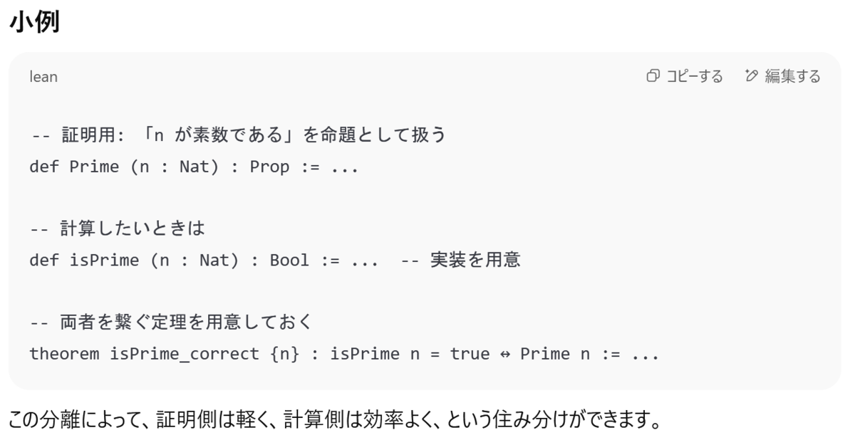 ChatGPTの出力。『証明用:「nが素数である」を命題として扱う:def Prime (n : Nat) : Prop := ...; 計算したいときは:def isPrime (n : Nat) : Bool := ... -- 実装を用意;両者をつなぐ定理を用意しておく theorem isPrime_correct {n} : isPrime n = true ↔ Prime n := ...;この分離によって、証明側は軽く、計算側は効率よく、というすみわけができます。』