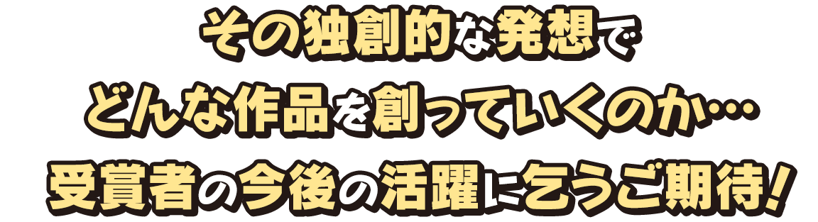 その独創的な発想でどんな作品を創っていくのか… 受賞者の今後の活躍に乞うご期待！