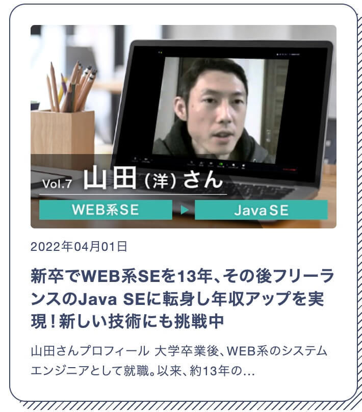 Yさん 男性 Java SE 新卒でWEB系SEを13年、その後フリーランスのJava SEに転身し年収アップを実現！新しい技術にも挑戦中 山田さんプロフィール 大学卒業後、WEB系のシステムエンジニアとして就職。以来、約13年の