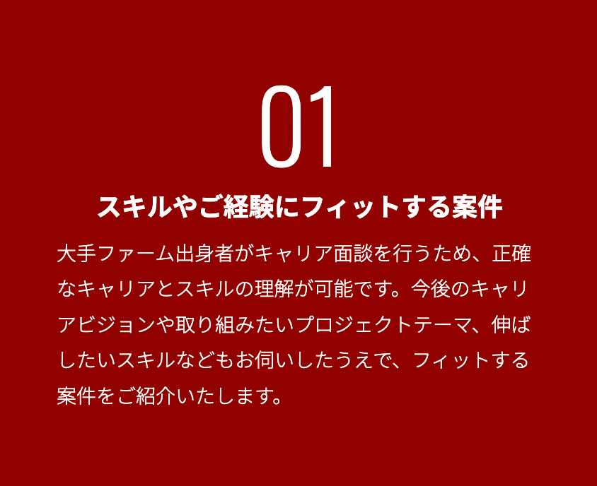 スキルやご経験にフィットする案件_ 大手ファーム出身者がキャリア面談を行うため、正確なキャリアとスキルの理解が可能です。今後のキャリアビジョンや取り