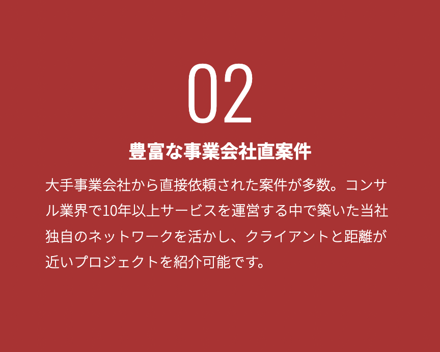 豊富な事業会社直案件 大手事業会社から直接依頼された案件が多数。コンサル業界で10年以上サービスを運営する中で築いた当社独自のネットワークを活かし、クライア