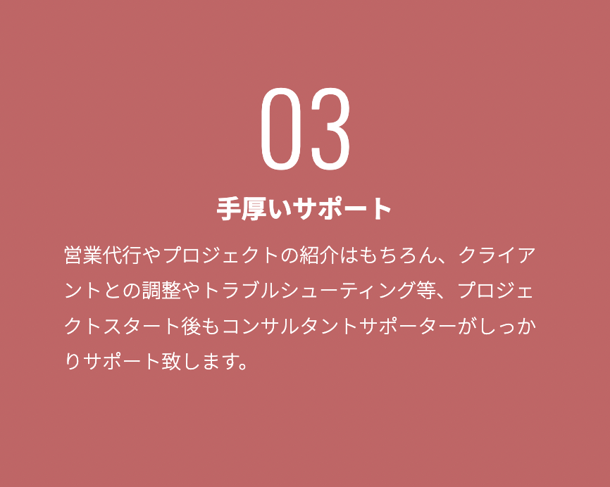手厚いサポート 営業代行やプロジェクトの紹介はもちろん、クライアントとの調整やトラブルシューティング等、プロジェクトスタート後もコンサルタントサホ