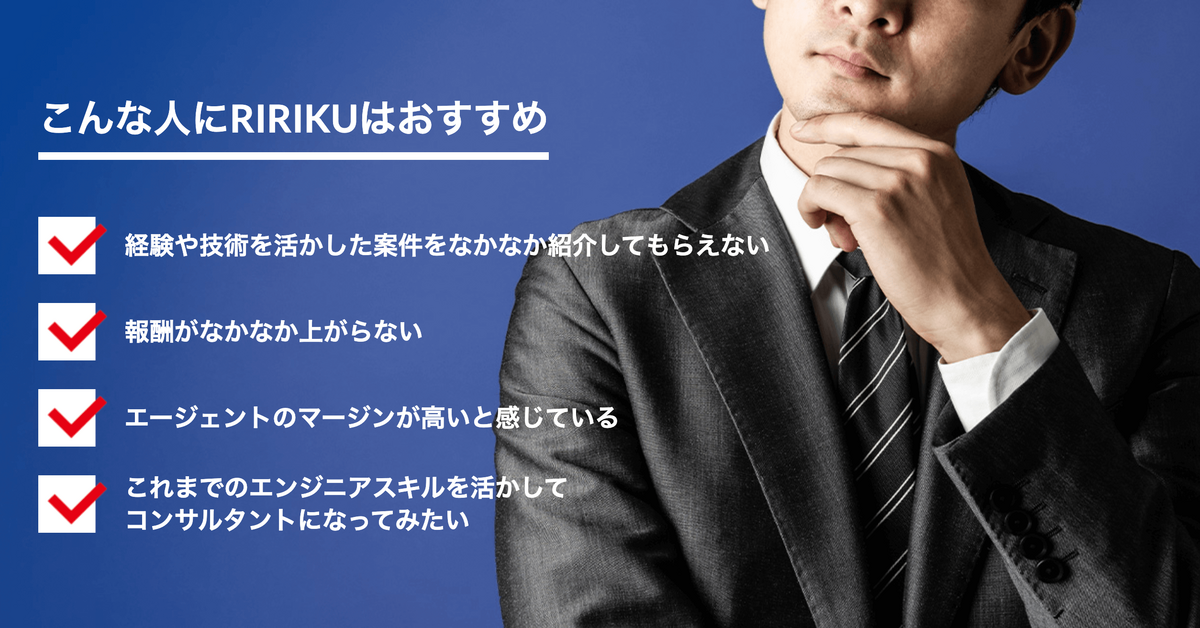こんな人にRIRIKUはおすすめ 経験や技術を活かした案件をなかなか紹介してもらえない 報酬がなかなか上がらない エージェントのマージンが高いと感じている これまでのエンジニアスキルを活かしてコンサルタントになってみたい