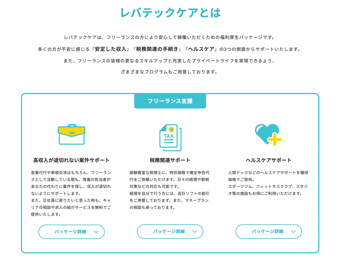 レバテックケアとは レバテックケアは、フリーランスの方により安心して稼働いただくための福利厚生パッケージです 多くの方が不安に感じる「安定した収入」「税務関連の手続き」「ヘルスケア」の3つの側面からサポートいたします。また、フリーランスの皆様の更なるスキルアップと充実したプライベートライフを実現できるよう、ざまざまなプログラムもご用意しております。