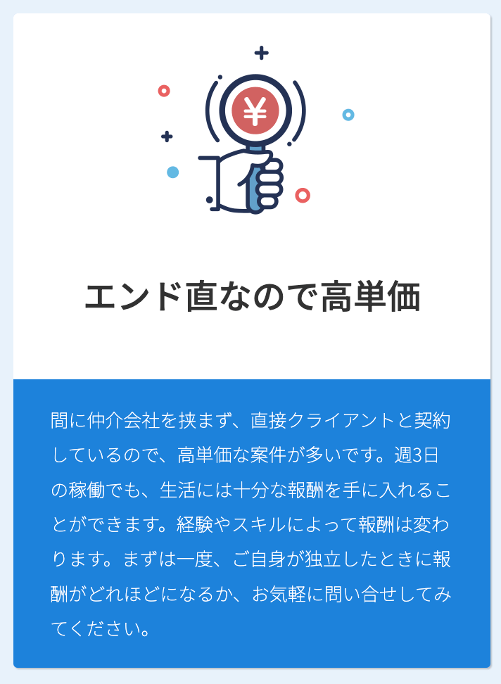 エンド直なので高単価 間に仲介会社を挟まず、直接クライアントと契約しているので、高単価な案件が多いです。週3日の稼働でも、生活には十分な報酬を手に入