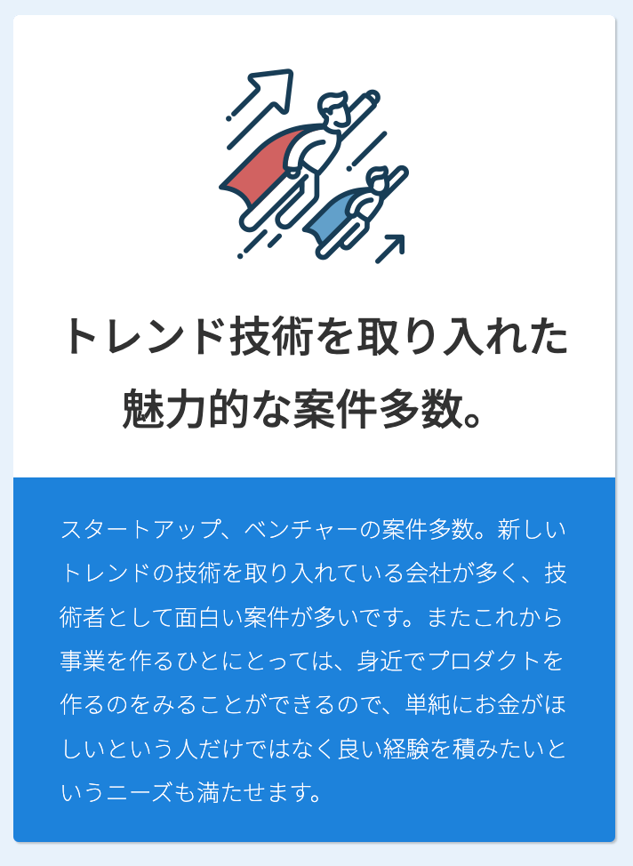 トレンド技術を取り入れた魅力的な案件多数。スタートアップ、ベンチャーの案件多数。新しいトレンドの技術を取り入れている会社が多く、技術者として面白い案件