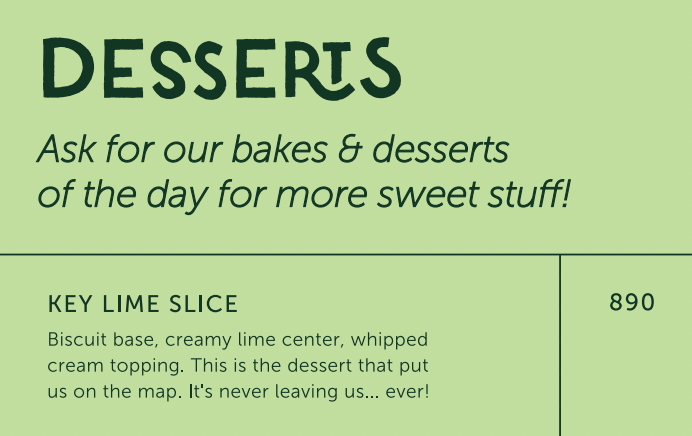 キーライムスライス 890ルピー DESSERTS  Ask for our bakes &amp; desserts  of the day for more sweet stuff!  KEY LIME SLICE  Biscuit base, creamy lime center, whipped  cream topping. This is the dessert that put  us on the map. It&#x27;s never leaving us... ever!  890