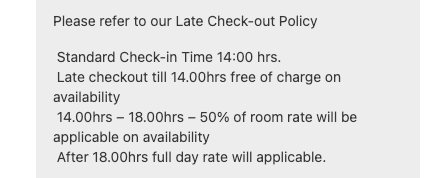 Standard Check-in Time 1400 hrs. Late checkout till 1400hrs free of charge on availability 1400hrs 1800hrs 50% of room rate will be applicable on availability After18.00hrs full day rate will applicable