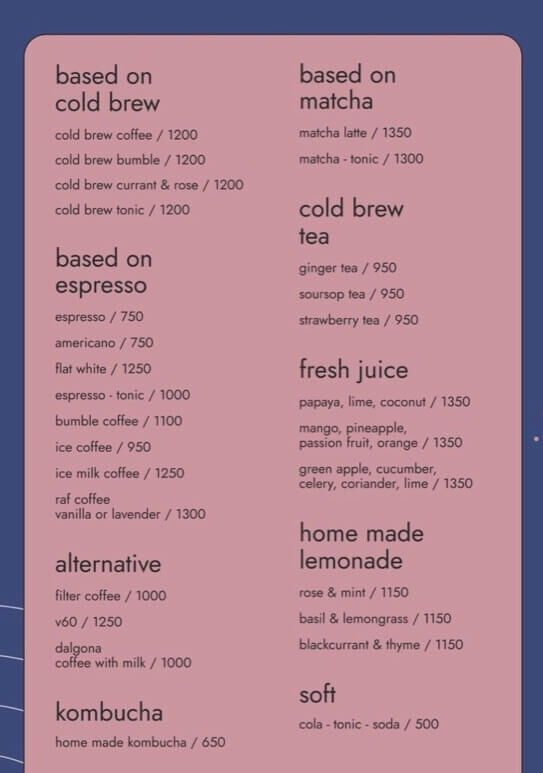 based on cold brew cold brew coffee1200 cold brew bumble 1200 cold brew currant &amp; rose 1200 cold brew tonic 1200 based on espresso espresso 750 americano 750 flat white 1250 espresso  tonic 1000 bumble coffee1100 ice coffee 950 ice milk coffee 1250 raf coffee vanilla or lavender 1300 alternative filter coffee 1000 v601250 dalgona coffee with milk1000 kombucha home made kombucha 650 based on matcha matcha latte 1350 matcha  tonic 1300 cold brew tea ginger tea 950 soursop tea 950 strawberry tea 950 fresh juice papaya lime coconut 1350 mango pineapple passion fruit orange 1350 green apple cucumber celery coriander lime 1350 home made lemonade rose &amp; mint 1150 basil &amp; lemongrass 1150 blackcurrant &amp; thyme 1150 soft cola  tonic  soda 500 UFO coffee shop Ahangama（アハンガマ） Drink Menu（ドリンクメニュー）