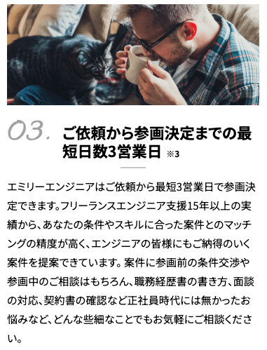 ご依頼から参画決定までの最短日数3営業日※3 エミリーエンジニアはご依頼から最短3営業日で参画決定できます。フリーランスエンジニア支援15年以上の実績から、あなたの条件やスキルに合った案件とのマッチングの精度が高く、エンジニアの皆様にもご納得のいく案件を提案できています。 案件に参画前の条件交渉や参画中のご相談はもちろん、職務経歴書の書き方、面談の対応、契約書の確認など正社員時代には無かったお悩みなど、どんな些細なことでもお気軽にご相談ください。