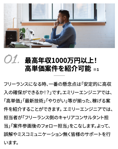 最高年収1000万円以上！高単価案件を紹介可能※1フリーランスになる時、一番の懸念点は「安定的に高収入の確保ができるか！？」です。エミリーエンジニアでは、「高単価」「最新技術」「やりがい」等が揃った、稼げる案件を紹介することができます。 エミリーエンジニアでは、担当者が「フリーランス側のキャリアコンサルタント担当」「案件参画後のフォロー担当」をこなします。よって、誤解やミスコミュニケーション無く皆様のサポートを行います。