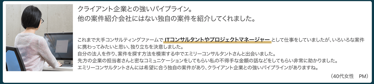 これまで大手コンサルティングファームでITコンサルタントやプロジェクトマネージャーとして仕事をしていましたが、いろいろな案件に携わってみたいと思い、独り立ちを決意しました。自分の法人を作り、案件を探す方法を模索する中でエミリーコンサルタントさんと出会いました。先方の企業の担当者さんと密なコミュニケーションをしてもらい私の不得手な金額の話などをしてもらい非常に助かりました。（40代女性　PM）
