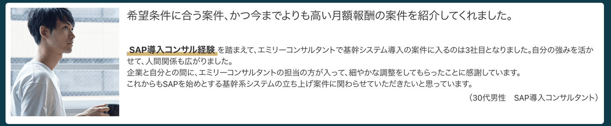希望条件に合う案件、かつ今までよりも高い月額報酬の案件を紹介してくれました。SAP導入コンサル経験を踏まえて、エミリーコンサルタントで基幹システム導入の案件に入るのは3社目となりました。自分の強みを活かせて、人間関係も広がりました。企業と自分との間に、エミリーコンサルタントの担当の方が入って、細やかな調整をしてもらったことに感謝しています。これからもSAPを始めとする基幹系システムの立ち上げ案件に関わらせていただきたいと思っています。（30代男性　SAP導入コンサルタント）