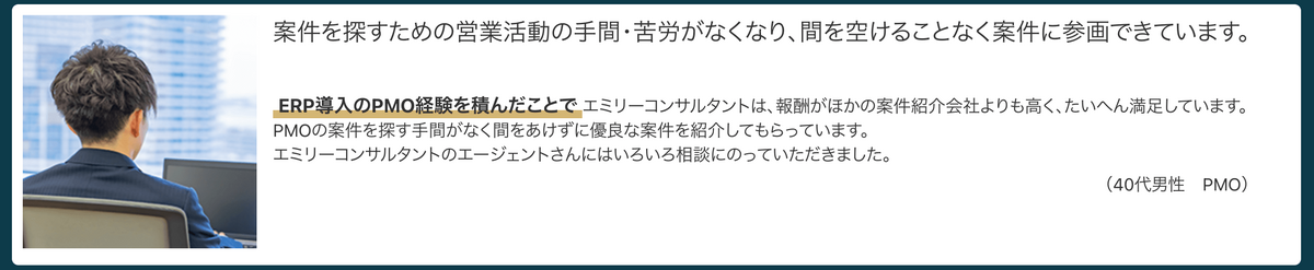 案件を探すための営業活動の手間・苦労がなくなり、間を空けることなく案件に参画できています。ERP導入のPMO経験を積んだことでエミリーコンサルタントは、報酬がほかの案件紹介会社よりも高く、たいへん満足しています。PMOの案件を探す手間がなく間をあけずに優良な案件を紹介してもらっています。エミリーコンサルタントのエージェントさんにはいろいろ相談にのっていただきました。（40代男性　PMO）