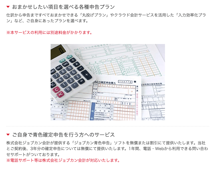 仕訳から申告まですべておまかせできる「丸投げプラン」やクラウド会計サービスを活用した「入力効率化プラン」など、ご自身にあったプランを選べます。※本サービスの利用には別途料金がかかります ご自身で青色確定申告を行う方へのサービス 株式会社ジョブカン会計 株式会社ジョブカン会計が提供する「ジョブカン青色申告」ソフトを無償または割引にて提供いたします。当社とご契約後、3年分の確定申告については無償にて提供