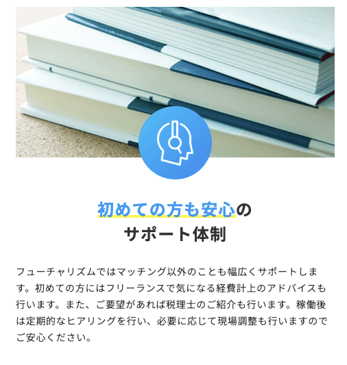 初めての方も安心のサポート体制 フューチャリズムではマッチング以外のことも幅広くサポートします。初めての方にはフリーランスで気になる経費計上のアドバイスも行います。また、ご要望があれば税理士のご紹介も行います。稼働後は定期的なヒアリングを行い、必要に応じて現場調整も行いますのでご安心ください。