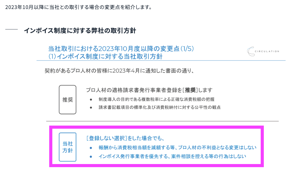 弊社としてはプロ人材の皆様が適格請求書発行事業者に登録いただくことを推奨するという立場を取っています。これは、制度導入の目的である複数税率の正確な消費税額の把握や請求書の記載項目が標準化されることにより消費税納付に対する効率性の観点からです。  一方、登録をしないという選択をしたプロ人材の皆様についてですが、弊社としては報酬から消費税相当額を減額することやインボイスの発行事業者を優先するであったり案件相談を控える等のプロ人材の皆様の不利益となる変更はしない方針です。