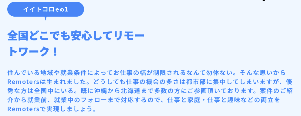 全国どこでも安心してリモートワーク！住んでいる地域や就業条件によってお仕事の幅が制限されるなんて勿体ない。そんな思いからRemotersは生まれました。どうしても仕事の機会の多さは都市部に集中してしまいますが、優秀な方は全国中にいる。既に沖縄から北海道まで多数の方にご参画頂いております。案件のご紹介から就業前、就業中のフォローまで対応するので、仕事と家庭・仕事と趣味などの両立をRemotersで実現しましょう。