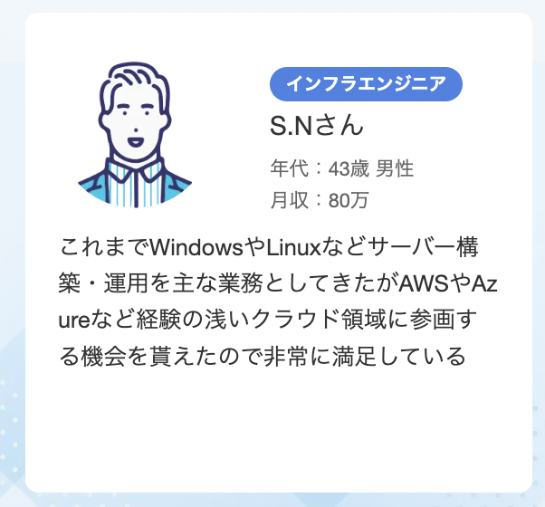 43歳 男性 単価80万 インフラエンジニア これまでWindowsやLinuxなどサーバー構築・運用を主な業務としてきたがAWSやAzureなど経験の浅いクラウド領域に参画する機会を貰えたので非常に満足している​​