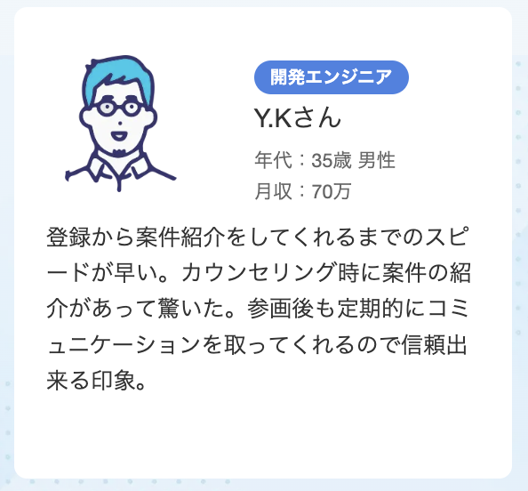 35歳 男性 開発エンジニア​  登録から案件紹介をしてくれるまでのスピードが早い。カウンセリング時に案件の紹介があって驚いた。参画後も定期的にコミュニケーションを取ってくれるので信頼出来る印象