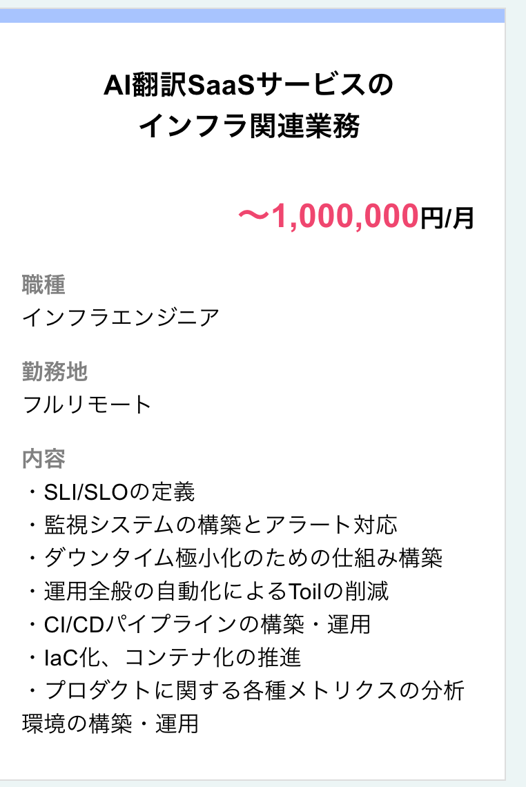 Al翻訳SaaSサービスインフラ関連業務：職種：インフラエンジニア 勤務地：フルリモート 給与：1,000,000円-月 業務内容：SLI-SLO定義 監視システム構築・アラート対応 ダウンタイム極小化仕組み構築 運用自動化によるToil削減 CI-CDパイプライン構築・運用 laC化・コンテナ化推進 プロダクトメトリクス分析 環境構築・運用