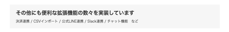 その他にも便利な拡張機能の数々を実装しています 決済連携 CSVインポート 公式LINE連携 Slack連携 チャット機能など