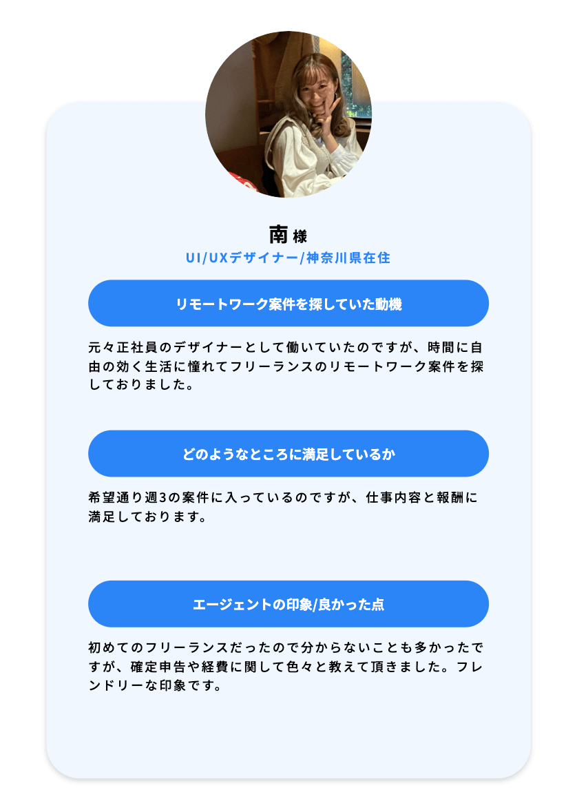 南様 UI UXデザイナー 神奈川県在住 リモートワーク案件を探していた動機 元々正社員のデザイナーとして働いていたのですが、時間に自由の効く生活に憧れてフリーランスのリモートワーク案件を探しておりました。どのようなところに満足しているか 希望通り週3の案件に入っているのですが、仕事内容と報酬に満足しております。エージェントの印象 良かった点 初めてのフリーランスだったので分からないことも多かったですが、確定申告や経費に関して色々と教えて頂きました。