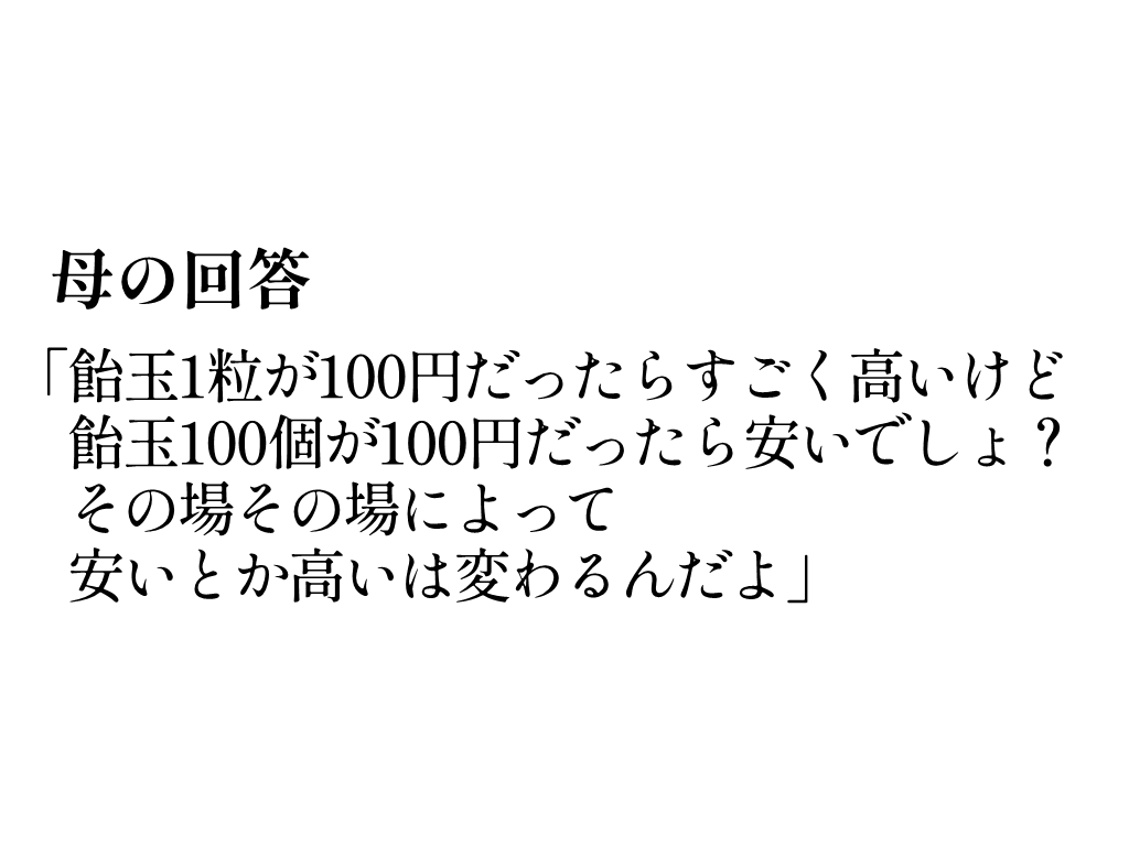母「飴玉1粒が100円だったらすごく高いけど、飴玉100個が100円だったら安いでしょ? その場その場によって、安いとか高いは変わるんだよ」