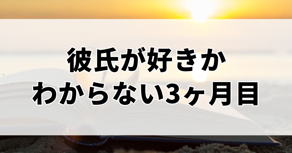 彼氏が好きかわからない3ヶ月目のあなたに伝えたい、恋が続く人の考え方
