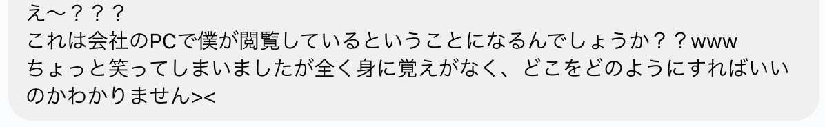 「え〜？？？ これは会社のPCで僕が閲覧しているということになるんでしょうか？？www ちょっと笑ってしまいましたが全く身に覚えがなく、どこをどのようにすればいいのかわかりません><」