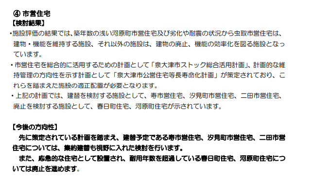 ④ 市営住宅 【検討結果】 ・施設評価の結果では、築年数の浅い河原町市営住宅及び劣化や耐震の状況から虫取市営住宅は、 建物・機能を維持する施設、それ以外の施設は、建物の廃止、機能の効率化を図る施設となっ ています。 ・市営住宅を総合的に活用するための計画として「泉大津市ストック総合活用計画」、計画的な維 持管理の方向性を示す計画として「泉大津市公営住宅等長寿命化計画」が策定されており、こ れらを踏まえた施設の適正配置が必要となります。 ・上記の計画では、建替を検討する施設として、寿市営住宅、汐見町市営住宅、二田市営住宅、 廃止を検討する施設として、春日町住宅、河原町住宅が示されています。 【今後の方向性】 先に策定されている計画を踏まえ、建替予定である寿市営住宅、汐見町市営住宅、二田市営 住宅については、集約建替も視野に入れた検討を行います。 また、応急的な住宅として設置され、耐用年数を超過している春日町住宅、河原町住宅につ いては廃止を進めます。