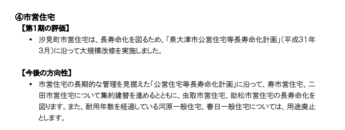 【第１期の評価】  汐見町市営住宅は、長寿命化を図るため、「泉大津市公営住宅等長寿命化計画」（平成３１年 ３月）に沿って大規模改修を実施しました。 【今後の方向性】  市営住宅の長期的な管理を見据えた「公営住宅等長寿命化計画」に沿って、寿市営住宅、二 田市営住宅について集約建替を進めるとともに、虫取市営住宅、助松市営住宅の長寿命化を 図ります。また、耐用年数を経過している河原一般住宅、春日一般住宅については、用途廃止 とします。