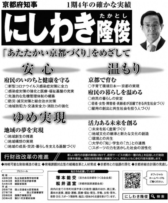 西脇隆俊 （ にしわき隆俊・ にしわきたかとし ）候補の選挙公報 京都府知事 1期4年の確かな実績 にしわき隆俊（たかとし）「あたたかい京都づくり」をめざして 安心 府民のいのちと健康を守る 〇新型コロナウィルス感染症対策に全力 〇感染症対策の強化と 医療・福祉基盤の充実 〇先進的な危機管理体制の構築 〇防災・減災対策と総合治水対策 〇地域防犯力・交通安全力・消防力の強化 温もり 京都で育む 〇子育て環境日本一・京都の実現 府民の暮らしを温める 〇府民の暮らしの安定 〇若者・女性・障害者・高齢者が活躍できる共生社会づくり 〇雇用の創出と 共生社会を担う人づくり ゆめ実現 地域の夢を実現 〇地域創生の推進 〇地域構想の実現 〇地域の成長・交流・暮らしを支える基盤づくり 活力ある未来を創る 〇未来を拓く産業づくり 〇地域文化の継承と新たな文化の創造 〇環境との共生 〇大学の「知」・学生の「力」との連携 〇スポーツの力を活かした社会の活性化 行財政改革の推進//新しい時代の京都の実現に向けて、府民サービスの質の一層の向上を目指した行財政改革を推進し、強固な財政基盤と組織をつくり、府民とともに歩む行政を展開します。 ◆持続可能な財政構造の確率◆現場課題対応型の組織改革と人材育成 ◆京都市との協調の深化 ◆京都府総合計画の見直し プロフィール 昭和49年3月 私立洛星高等学校卒業 昭和54年3月 東京大学法学部卒業 昭和54年4月 建設省採用 平成26年7月 国土交通省大臣官房長 平成27年7月 国土交通省国土交通審議官 平成28年6月 復興庁事務次官 平成30年4月 第51代京都府知事 私たちも応援しています 塚本能交（活力ある京都をつくる会会長） 松井道宣（京都府医師連盟会長） 府内全ての市町村や 多くの政党・議員のほか、 商工業、農林水産業、建設・運輸、医療・福祉・衛生、労働、女性・青年、教育・文化・スポーツ関係等、幅広い団体から支援を受けています。オフィシャルホームページもご覧くださいにしわき隆俊 検索