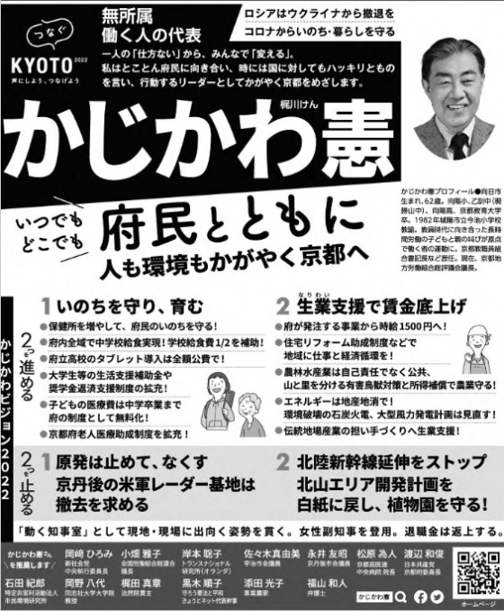 かじかわ憲 （ 梶川憲 ）候補の選挙公報 梶川憲 （ かじかわ憲 ・ かじかわけん ）候補の選挙公報 かじかわ憲　梶川けん つなぐKYOTO2022 声にしよう、つなげよう 無所属 働く人の代表 一人の「仕方ない」から、みんなで「変える」私は とことん府民に向き合い、時には国に対してもハッキリとものを言い、行動するリーダーとしてかがやく京都をめざします ロシアはウクライナから撤退を コロナからいのち・暮らしを守る いつでも どこでも 府民とともに　人も環境もかがやく京都へ かじかわ憲プロフィール●向日市生まれ、62歳。向陽小、乙訓中（現勝山中）、向陽高、京都教育大学卒。1982年城陽市立今池小学校教諭。教員時代に向き合った長時間労働の子どもと親の叫びが原点で 働く者の運動に。京都教職員組合書記長など歴任。現在、京都地方労働組合総評議会議長。かじかわビジョン2022 2つを進める 1 いのちを守り、育む ●保健所を増やして、府民のいのちを守る！ ●府内全域で中学校給食実現！学校給食費1/2を補助！ ●府立高校のタブレット導入は全額公費で！●大学生等の生活支援補助金や奨学金返済支援制度の拡充！●子どもの医療費は中学卒業まで府の制度として無料化！●京都府老人医療助成制度を拡充！ 2生業（なりわい）支援で賃金底上げ●府が発注する事業から時給1500円へ！●住宅リフォーム助成制度などで 地域に仕事と経済循環を！●農林水産業は自己責任ではなく公共、山と里を分ける有害鳥獣対策と所得補償で農業を守る！●エネルギーは地産地消で！環境破壊の石炭火電、大型風力発電計画は見直す！●伝統地場産業の担い手づくりへ生業支援！2つを止める 1 原発は止めて、なくす 京丹後の米軍レーダー基地は撤去を求める 2 北陸新幹線延伸をストップ 北山エリア開発計画を白紙に戻し、植物園を守る！「動く知事室」として現地・現場に出向く姿勢を貫く。女性副知事を登用。退職金は返上する。かじわら憲さんを推薦します 岡﨑ひろみ（新社会党中央執行委員長）小畑雅子（全国労働組合総連合議長）岸本聡子（トランスナショナル研究所（オランダ））佐々木真由美 宇治市会議員永井友昭 京丹後市会議員松原為人 京都民医連中央病院院長 渡辺和俊 日本共産党 京都府委員長 石田紀郎 特定非営利活動法人 市民環境研究所 岡野八代 同志社大学大学院教授 梶田真章 法然院貫主 黒木順子 守ろう憲法平和 きょうとネット代表幹事 添田光子 専業農家 福山和人 弁護士
