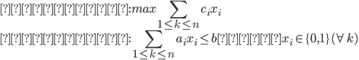 {
 目的関数 : max  \sum_{1 \leq k \leq n} c_i x_i \\
 制約条件 : \sum_{1 \leq k \leq n} a_i x_i \leq b  かつ x_i \in \{ 0 , 1 \} (\forall k) 
}