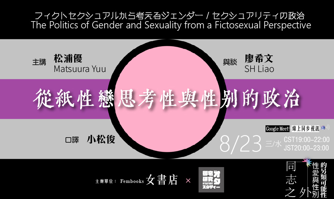 𝟠/𝟚𝟛 三/水/𝕎𝕖𝕕 【從紙性戀思考性與性別的政治フィクトセクシュアルから考えるジェンダー／セクシュアリティの政治 The Politics of Gender and Sexuality from a Fictosexual Perspective】  ◆ 主講   ◇   松浦優Matsuura Yuu／紙性戀研究者，九州大學博士後期課程 〔**海外連線**〕  ◆ 與談   ◇   廖希文SH Liao／紙性戀研究者，臺大御宅研究讀書會  ◆ 口譯   ◇   小松俊／清華大學社會學研究所碩士班    ◆ 時間   ◇  𝟖/𝟐𝟑 (三/水) 𝐂𝐒𝐓𝟏𝟗:𝟎𝟎-𝟐𝟐:𝟎𝟎 / 𝐉𝐒𝐓𝟐𝟎:𝟎𝟎-𝟐𝟑:𝟎𝟎   ◆ 地點   ◇   ① 女書店  fembooks publishing house & bookstore（台北市大安區新生南路三段56巷7號2樓） ② Google Meet視訊系統