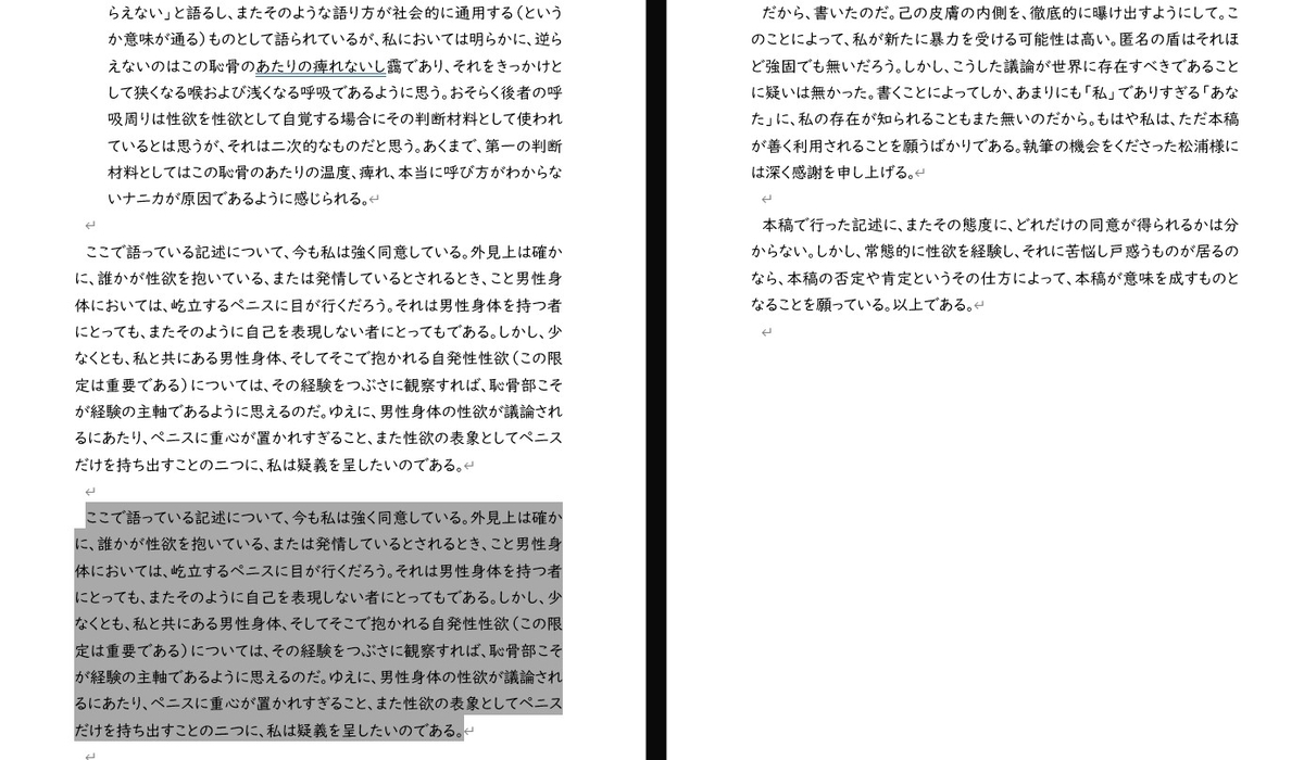 らえない」と語るし、またそのような語り方が社会的に通用する（というか意味が通る）ものとして語られているが、私においては明らかに、逆らえないのはこの恥骨のあたりの痺れないし靄であり、それをきっかけとして狭くなる喉および浅くなる呼吸であるように思う。おそらく後者の呼吸周りは性欲を性欲として自覚する場合にその判断材料として使われているとは思うが、それは二次的なものだと思う。あくまで、第一の判断材料としてはこの恥骨のあたりの温度、痺れ、本当に呼び方がわからないナニカが原因であるように感じられる。  ここで語っている記述について、今も私は強く同意している。外見上は確かに、誰かが性欲を抱いている、または発情しているとされるとき、こと男性身体においては、屹立するペニスに目が行くだろう。それは男性身体を持つ者にとっても、またそのように自己を表現しない者にとってもである。しかし、少なくとも、私と共にある男性身体、そしてそこで抱かれる自発性性欲（この限定は重要である）については、その経験をつぶさに観察すれば、恥骨部こそが経験の主軸であるように思えるのだ。ゆえに、男性身体の性欲が議論されるにあたり、ペニスに重心が置かれすぎること、また性欲の表象としてペニスだけを持ち出すことの二つに、私は疑義を呈したいのである。  ここで語っている記述について、今も私は強く同意している。外見上は確かに、誰かが性欲を抱いている、または発情しているとされるとき、こと男性身体においては、屹立するペニスに目が行くだろう。それは男性身体を持つ者にとっても、またそのように自己を表現しない者にとってもである。しかし、少なくとも、私と共にある男性身体、そしてそこで抱かれる自発性性欲（この限定は重要である）については、その経験をつぶさに観察すれば、恥骨部こそが経験の主軸であるように思えるのだ。ゆえに、男性身体の性欲が議論されるにあたり、ペニスに重心が置かれすぎること、また性欲の表象としてペニスだけを持ち出すことの二つに、私は疑義を呈したいのである。  だから、書いたのだ。己の皮膚の内側を、徹底的に曝け出すようにして。このことによって、私が新たに暴力を受ける可能性は高い。匿名の盾はそれほど強固でも無いだろう。しかし、こうした議論が世界に存在すべきであることに疑いは無かった。書くことによってしか、あまりにも「私」でありすぎる「あなた」に、私の存在が知られることもまた無いのだから。もはや私は、ただ本稿が善く利用されることを願うばかりである。執筆の機会をくださった松浦様には深く感謝を申し上げる。  本稿で行った記述に、またその態度に、どれだけの同意が得られるかは分からない。しかし、常態的に性欲を経験し、それに苦悩し戸惑うものが居るのなら、本稿の否定や肯定というその仕方によって、本稿が意味を成すものとなることを願っている。以上である。