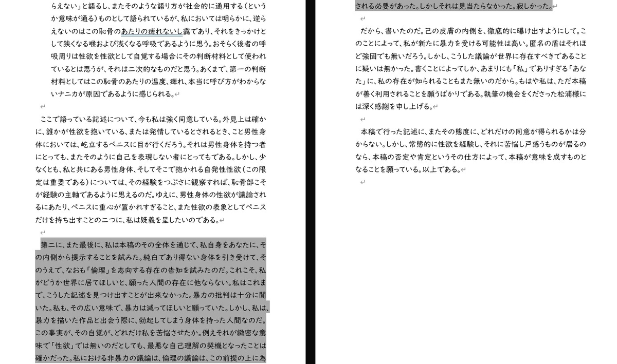 らえない」と語るし、またそのような語り方が社会的に通用する（というか意味が通る）ものとして語られているが、私においては明らかに、逆らえないのはこの恥骨のあたりの痺れないし靄であり、それをきっかけとして狭くなる喉および浅くなる呼吸であるように思う。おそらく後者の呼吸周りは性欲を性欲として自覚する場合にその判断材料として使われているとは思うが、それは二次的なものだと思う。あくまで、第一の判断材料としてはこの恥骨のあたりの温度、痺れ、本当に呼び方がわからないナニカが原因であるように感じられる。  ここで語っている記述について、今も私は強く同意している。外見上は確かに、誰かが性欲を抱いている、または発情しているとされるとき、こと男性身体においては、屹立するペニスに目が行くだろう。それは男性身体を持つ者にとっても、またそのように自己を表現しない者にとってもである。しかし、少なくとも、私と共にある男性身体、そしてそこで抱かれる自発性性欲（この限定は重要である）については、その経験をつぶさに観察すれば、恥骨部こそが経験の主軸であるように思えるのだ。ゆえに、男性身体の性欲が議論されるにあたり、ペニスに重心が置かれすぎること、また性欲の表象としてペニスだけを持ち出すことの二つに、私は疑義を呈したいのである。  第二に、また最後に、私は本稿のその全体を通じて、私自身をあなたに、その内側から提示することを試みた。純白であり得ない身体を引き受けて、そのうえで、なおも「倫理」を志向する存在の告知を試みたのだ。これこそ、私がどうか世界に居てほしいと、願った人間の存在に他ならない。私はこれまで、こうした記述を見つけ出すことが出来なかった。暴力の批判は十分に聞いた。私も、その広い意味で、暴力は減ってほしいと願っていた。しかし、私は、暴力を描いた作品と出会う際に、勃起してしまう身体を持った人間なのだ。この事実が、その自覚が、どれだけ私を苦悩させたか。例えそれが緻密な意味で「性欲」では無いのだとしても、最悪な自己理解の契機となったことは確かだった。私における非暴力の議論は、倫理の議論は、この前提の上に為される必要があった。しかしそれは見当たらなかった。寂しかった。  だから、書いたのだ。己の皮膚の内側を、徹底的に曝け出すようにして。このことによって、私が新たに暴力を受ける可能性は高い。匿名の盾はそれほど強固でも無いだろう。しかし、こうした議論が世界に存在すべきであることに疑いは無かった。書くことによってしか、あまりにも「私」でありすぎる「あなた」に、私の存在が知られることもまた無いのだから。もはや私は、ただ本稿が善く利用されることを願うばかりである。執筆の機会をくださった松浦様には深く感謝を申し上げる。  本稿で行った記述に、またその態度に、どれだけの同意が得られるかは分からない。しかし、常態的に性欲を経験し、それに苦悩し戸惑うものが居るのなら、本稿の否定や肯定というその仕方によって、本稿が意味を成すものとなることを願っている。以上である。