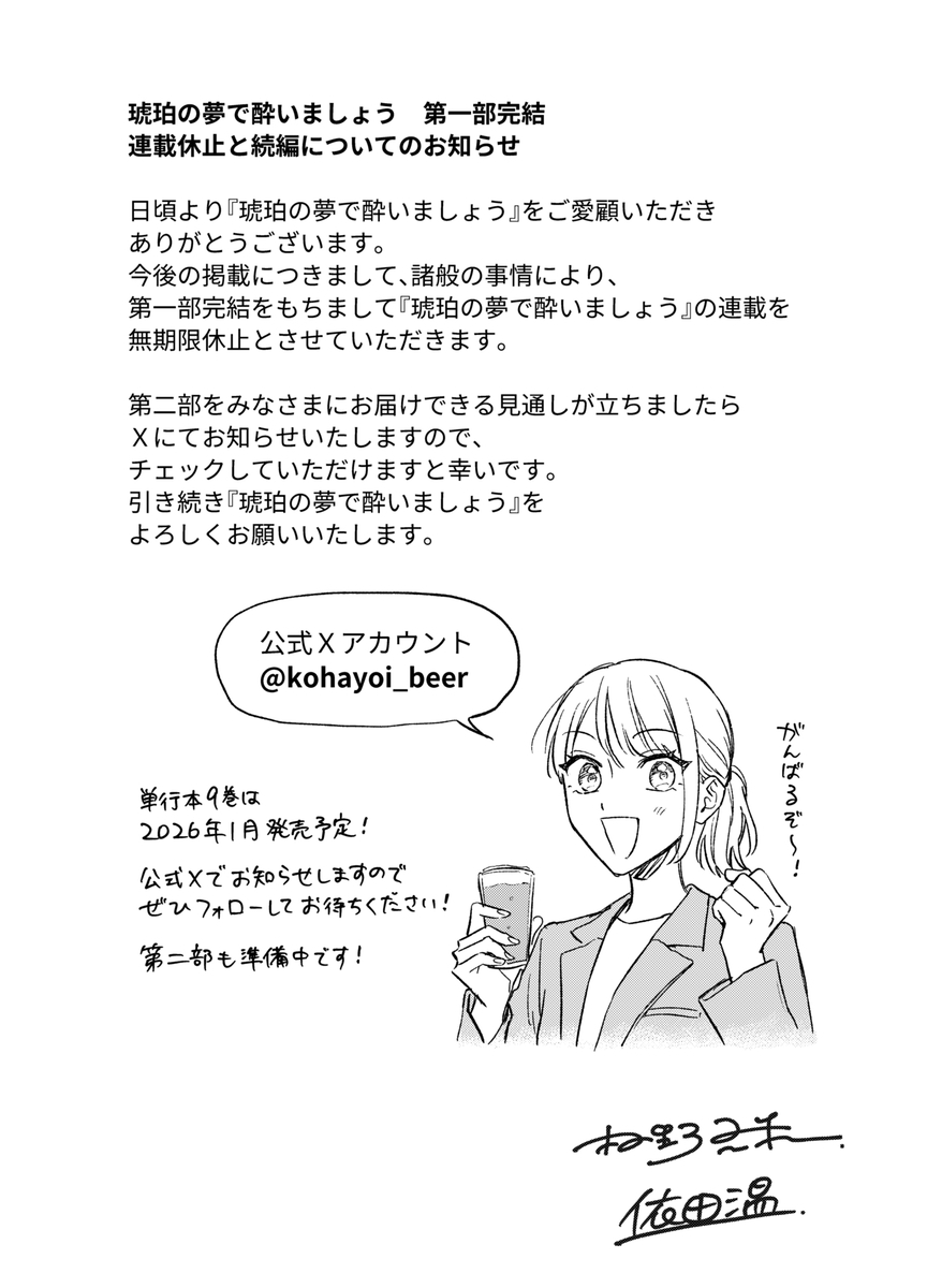 琥珀の夢で酔いましょう 第一部完結 連載休止と続編についてのお知らせ 日頃より「琥珀の夢で酔いましょう』をご愛顧いただきありがとうございます。 今後の掲載につきまして、諸般の事情により、第一部完結をもちまして『琥珀の夢で酔いましょう』の連載を無期限休止とさせていただきます。 第二部をみなさまにお届けできる見通しが立ちましたら Xにてお知らせいたしますので、チェックしていただけますと幸いです。 引き続き『琥珀の夢で酔いましょう』をよろしくお願いいたします。 公式Xアカウント　@kohayoi_beer  単行本9巻は2026年1月発売予定！ 公式Xでお知らせしますのでぜひフォローしてお待ちください！ 第二部も準備中です！  「がんばるぞ〜」と意気込む七菜のイラスト  村野真朱 依田温