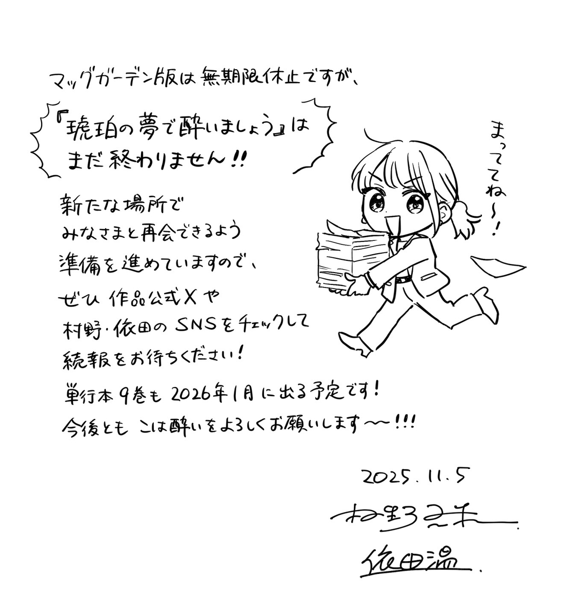 マッグガーデン版は無期限休止ですが、「琥珀の夢で酔いましょう」はまだ終わりません！！ 新たな場所でみなさまと再会できるよう準備を進めていますので、ぜひ作品公式Xや村野・依田のSNSをチェックして続報をお待ちください！ 単行本9巻も2026年1月に出る予定です！ 今後ともこは酔いをよろしくお願いします〜！！！  「まっててね～！」と言いながらたくさんの書類を抱えて走っている七菜のイラスト  2025.11.5 村野真朱 依田温
