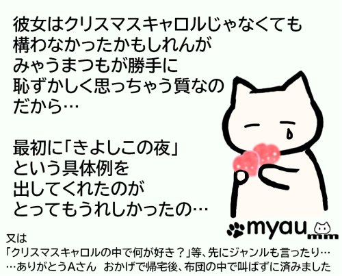 彼女はクリスマスキャロルじゃなくても 構わなかったかもしれんが みゃうまつもが勝手に 恥ずかしく思っちゃう質なの だから…  最初に「きよしこの夜」 という具体例を 出してくれたのが とってもうれしかったの…又は 「クリスマスキャロルの中で何が好き？」等、先にジャンルも言ったり… …ありがとうAさん　おかげで帰宅後、布団の中で叫ばずに済みましたという文章とうれし涙を流しながらハートを抱えるイラスト